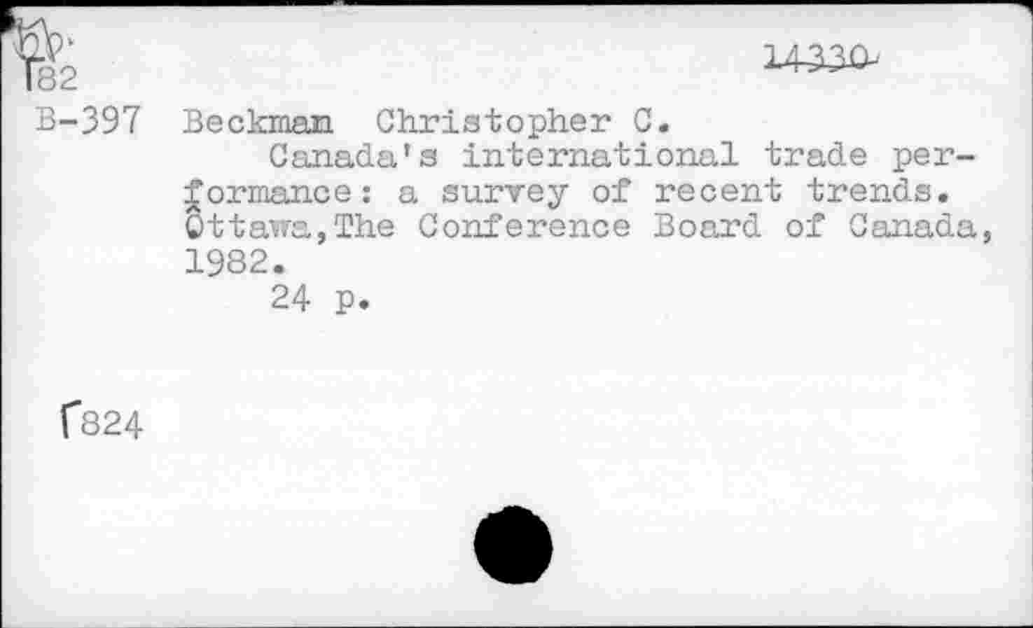 ﻿182	14330-
B-397	Beckman Christopher C. Canada's international trade performance: a survey of recent trends. Ottawa,The Conference Board of Canada, 1982. 24 p.
(824